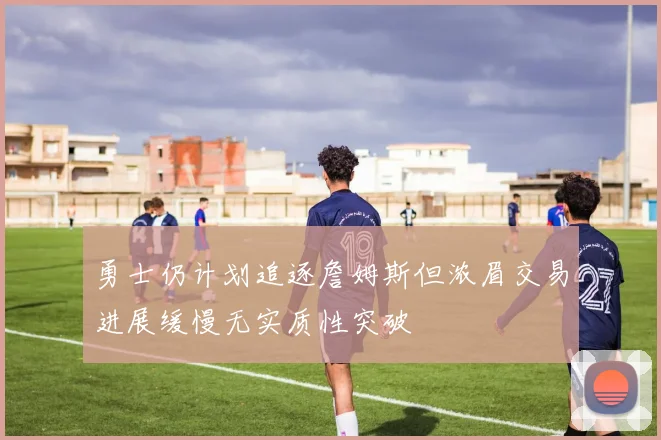 勇士仍计划追逐詹姆斯但浓眉交易进展缓慢无实质性突破
