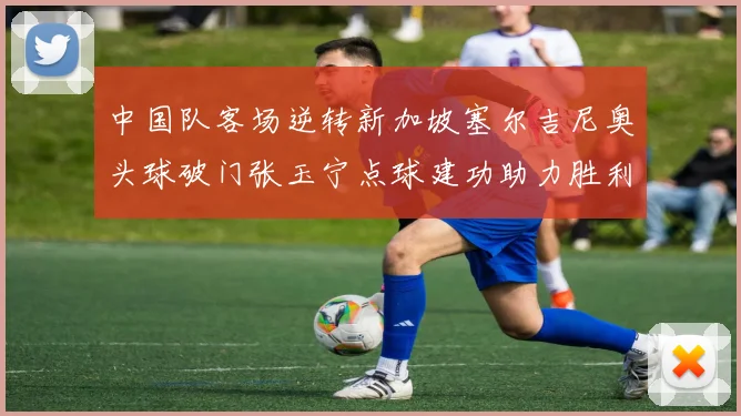 中国队客场逆转新加坡塞尔吉尼奥头球破门张玉宁点球建功助力胜利
