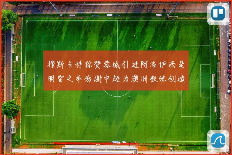 穆斯卡特称赞蓉城引进阿洛伊西是明智之举感谢中超为澳洲教练创造机会