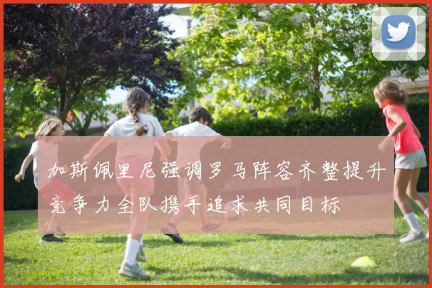 加斯佩里尼强调罗马阵容齐整提升竞争力全队携手追求共同目标