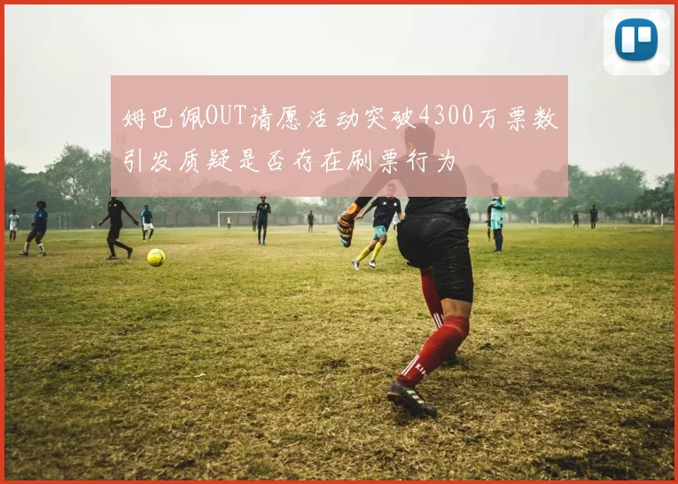 姆巴佩OUT请愿活动突破4300万票数引发质疑是否存在刷票行为
