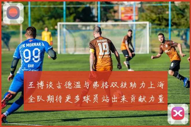 王博谈古德温与弗格双核助力上海全队期待更多球员站出来贡献力量